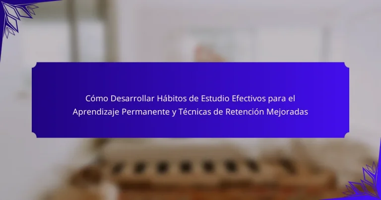 Cómo Desarrollar Hábitos de Estudio Efectivos para el Aprendizaje Permanente y Técnicas de Retención Mejoradas