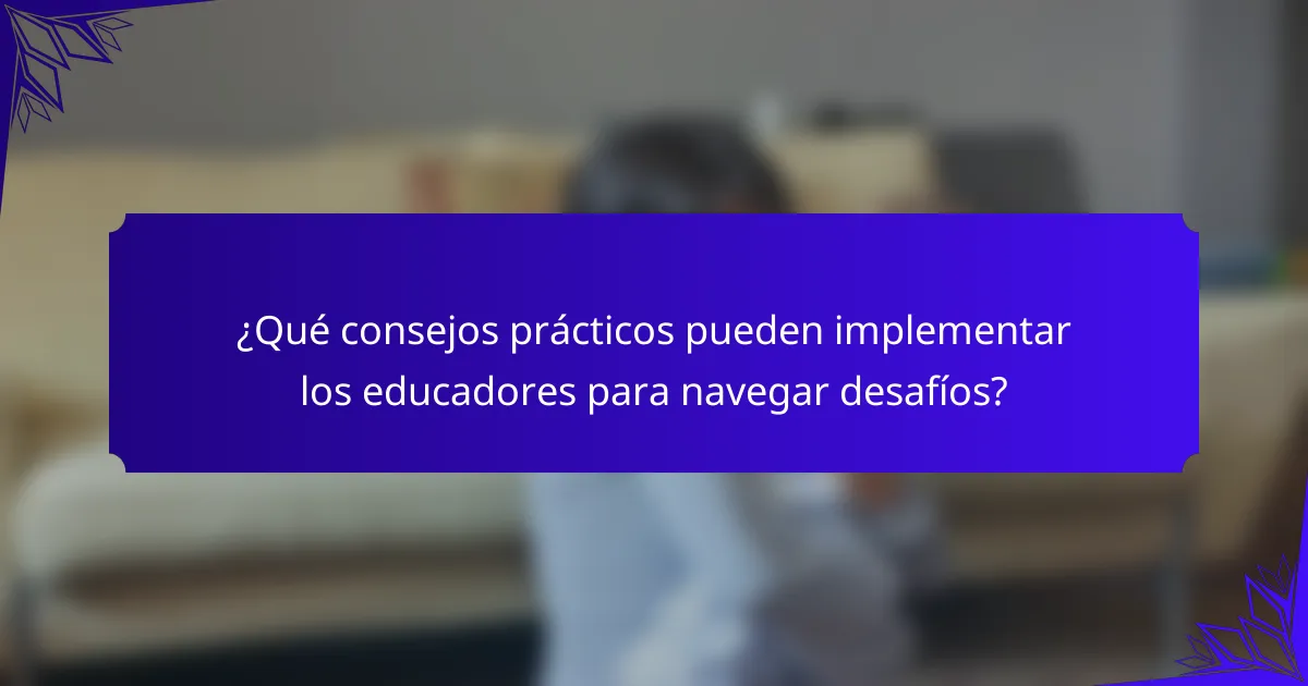 ¿Qué consejos prácticos pueden implementar los educadores para navegar desafíos?