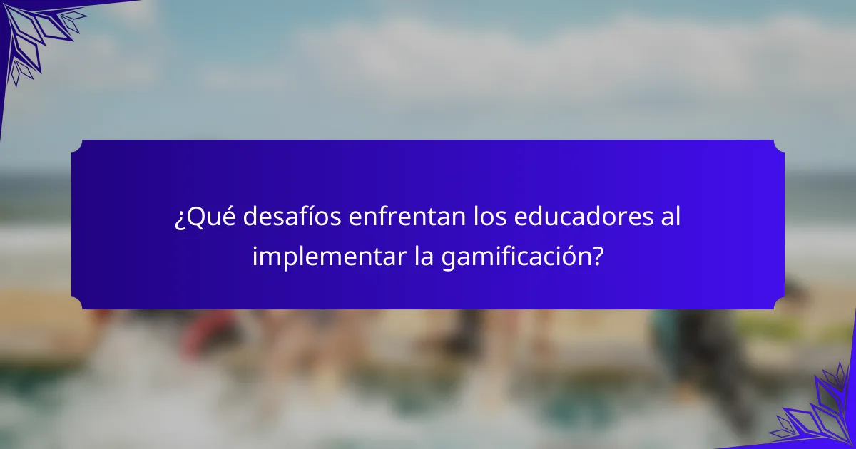 ¿Qué desafíos enfrentan los educadores al implementar la gamificación?