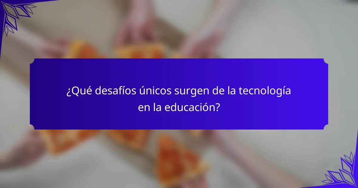 ¿Qué desafíos únicos surgen de la tecnología en la educación?