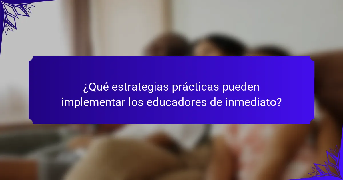 ¿Qué estrategias prácticas pueden implementar los educadores de inmediato?