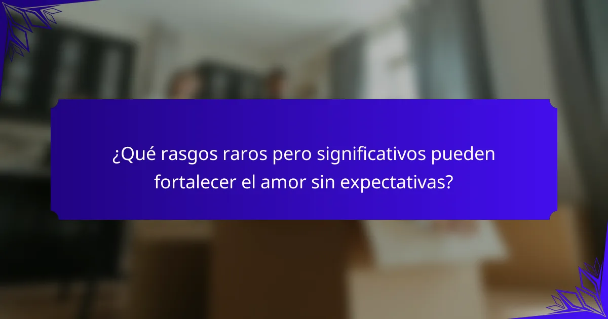 ¿Qué rasgos raros pero significativos pueden fortalecer el amor sin expectativas?